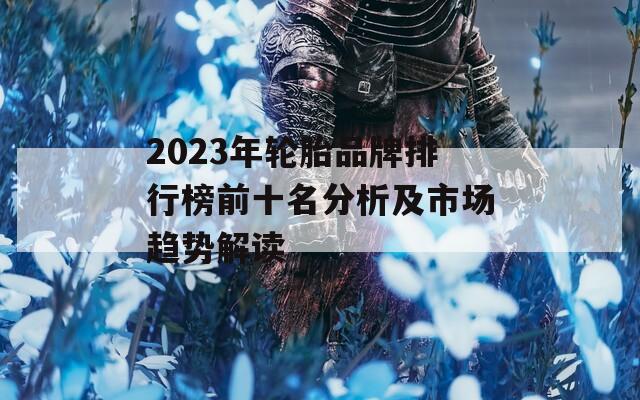 2023年轮胎品牌排行榜前十名分析及市场趋势解读