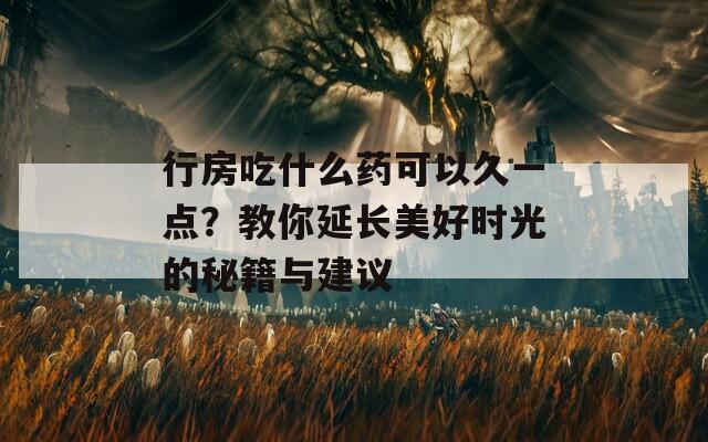 行房吃什么药可以久一点？教你延长美好时光的秘籍与建议