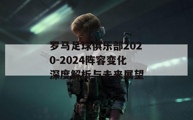 罗马足球俱乐部2020-2024阵容变化深度解析与未来展望