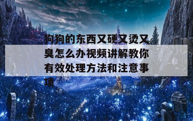 狗狗的东西又硬又烫又臭怎么办视频讲解教你有效处理方法和注意事项