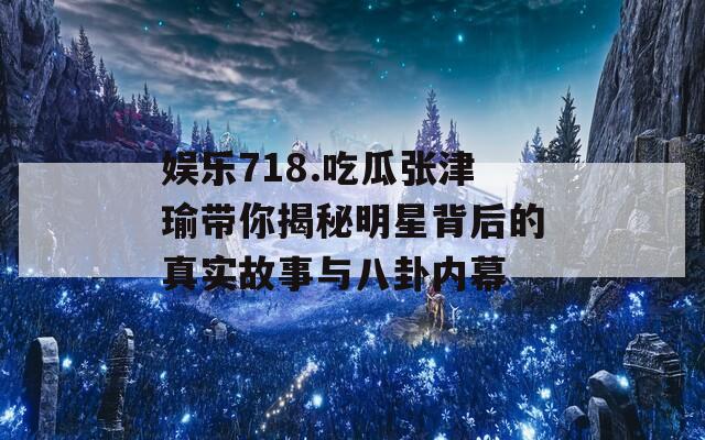 娱乐718.吃瓜张津瑜带你揭秘明星背后的真实故事与八卦内幕