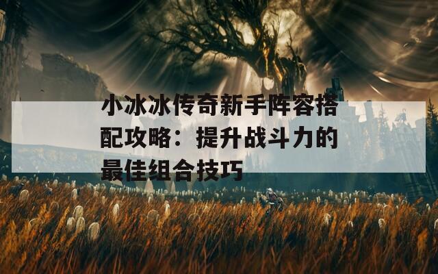 小冰冰传奇新手阵容搭配攻略：提升战斗力的最佳组合技巧