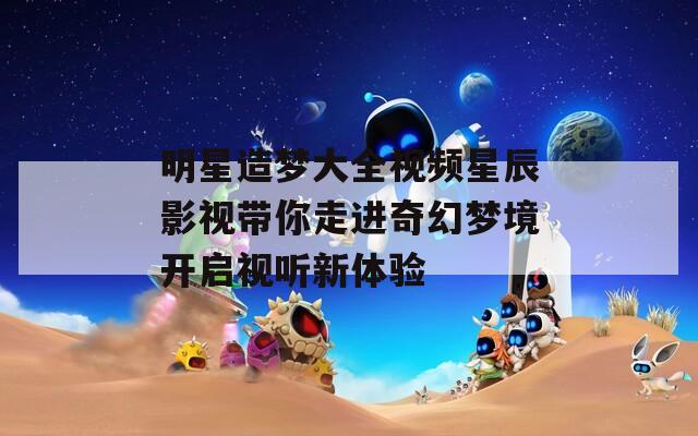 明星造梦大全视频星辰影视带你走进奇幻梦境开启视听新体验