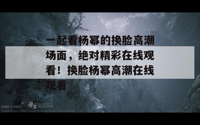 一起看杨幂的换脸高潮场面，绝对精彩在线观看！换脸杨幂高潮在线观看