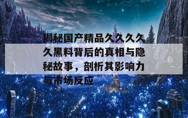 揭秘国产精品久久久久久黑料背后的真相与隐秘故事，剖析其影响力与市场反应