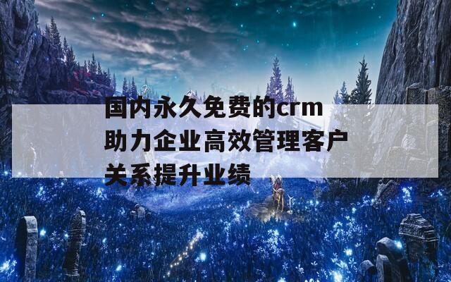 国内永久免费的crm助力企业高效管理客户关系提升业绩