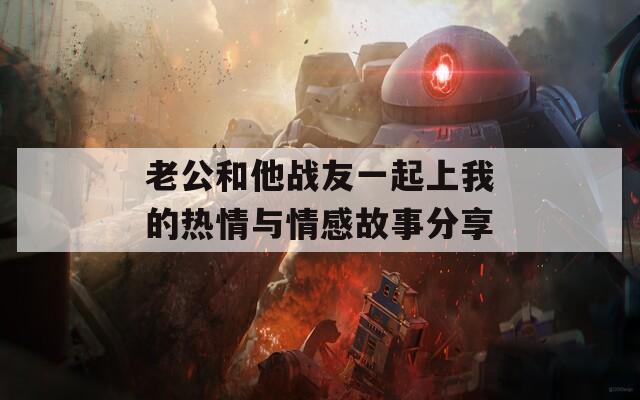 老公和他战友一起上我的热情与情感故事分享