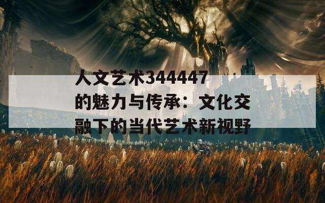 人文艺术344447的魅力与传承：文化交融下的当代艺术新视野