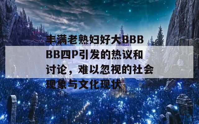 丰满老熟妇好大BBBBB四P引发的热议和讨论，难以忽视的社会现象与文化现状