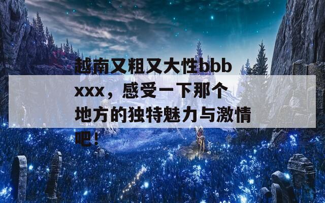 越南又粗又大性bbbxxx，感受一下那个地方的独特魅力与激情吧！