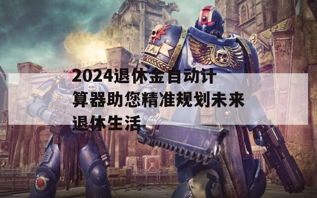 2024退休金自动计算器助您精准规划未来退休生活