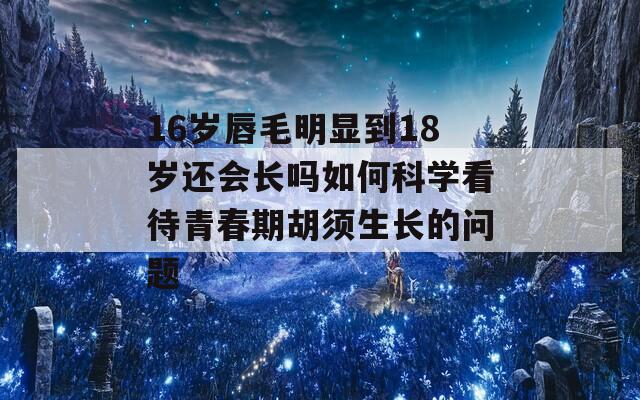 16岁唇毛明显到18岁还会长吗如何科学看待青春期胡须生长的问题