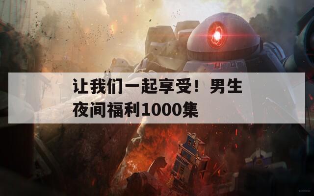 让我们一起享受！男生夜间福利1000集