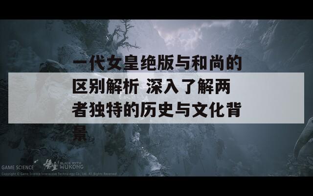 一代女皇绝版与和尚的区别解析 深入了解两者独特的历史与文化背景