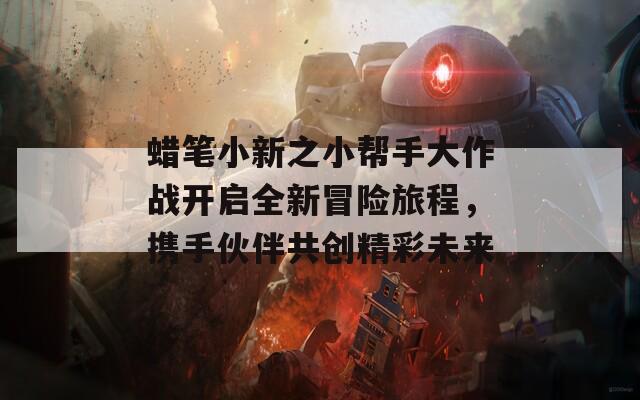 蜡笔小新之小帮手大作战开启全新冒险旅程，携手伙伴共创精彩未来