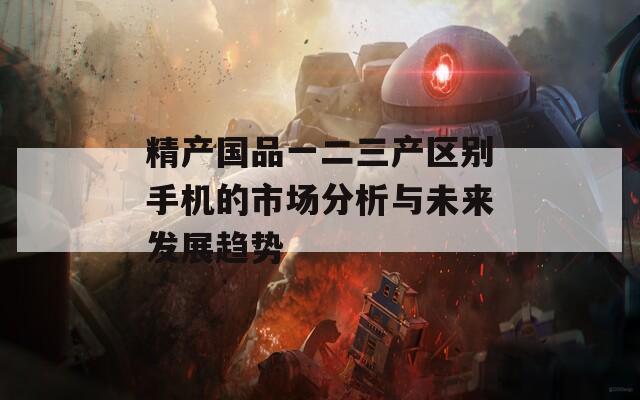 精产国品一二三产区别手机的市场分析与未来发展趋势