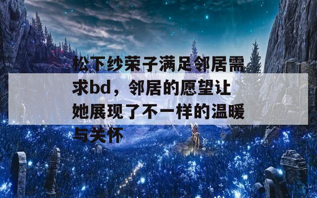 松下纱荣子满足邻居需求bd，邻居的愿望让她展现了不一样的温暖与关怀