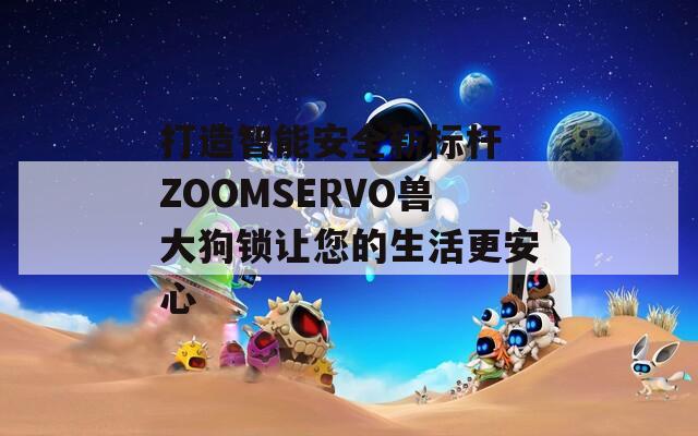 打造智能安全新标杆 ZOOMSERVO兽大狗锁让您的生活更安心