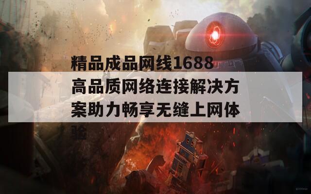 精品成品网线1688高品质网络连接解决方案助力畅享无缝上网体验