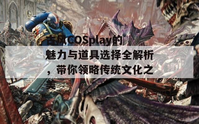 古风COSplay的魅力与道具选择全解析，带你领略传统文化之美