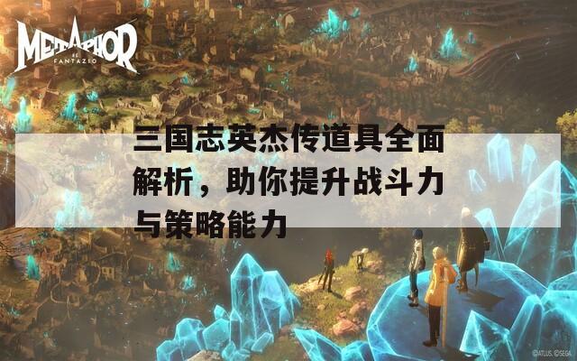 三国志英杰传道具全面解析，助你提升战斗力与策略能力