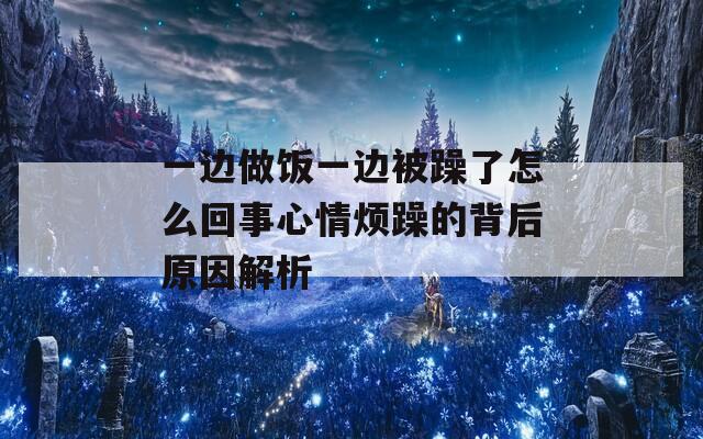 一边做饭一边被躁了怎么回事心情烦躁的背后原因解析