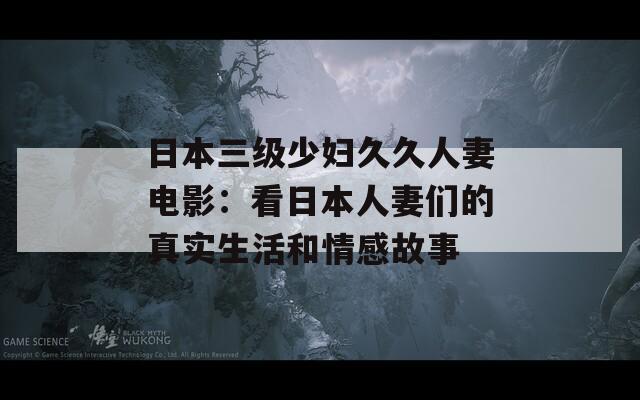 日本三级少妇久久人妻电影：看日本人妻们的真实生活和情感故事