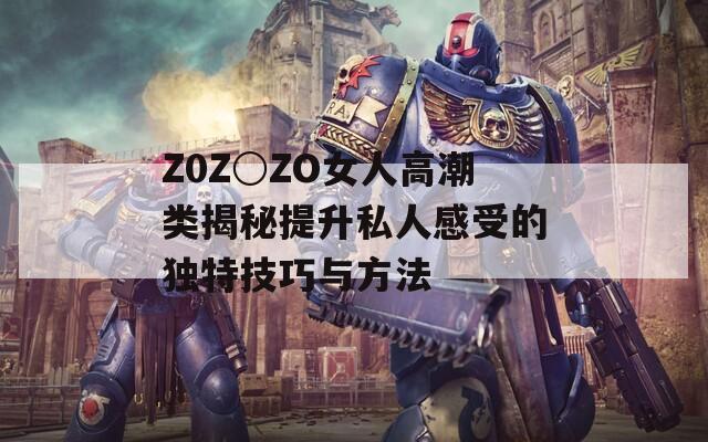 Z0Z○ZO女人高潮类揭秘提升私人感受的独特技巧与方法