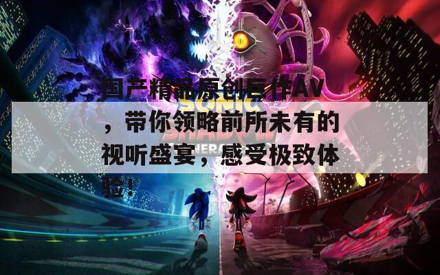 国产精品原创巨作AV，带你领略前所未有的视听盛宴，感受极致体验！