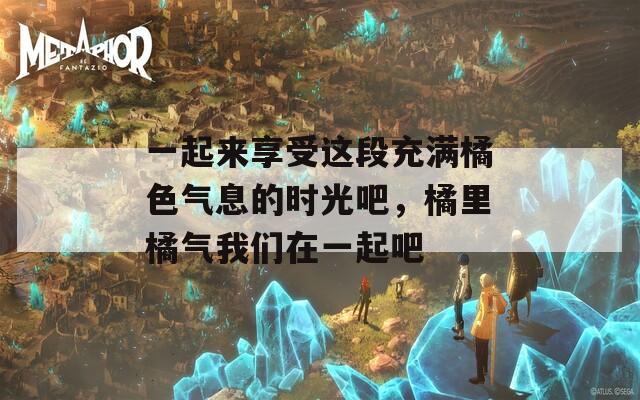 一起来享受这段充满橘色气息的时光吧，橘里橘气我们在一起吧