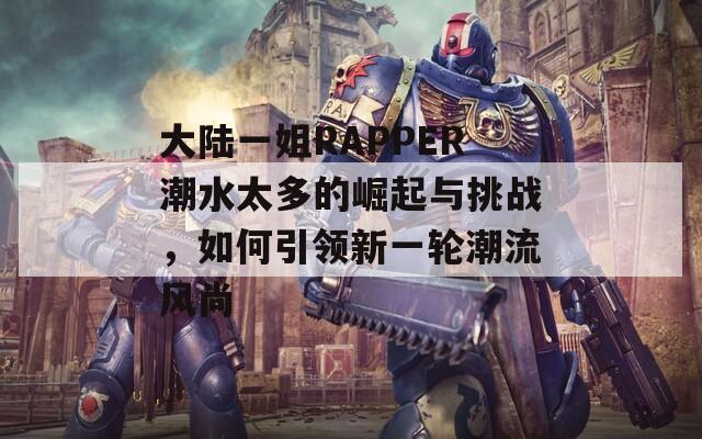 大陆一姐RAPPER潮水太多的崛起与挑战，如何引领新一轮潮流风尚